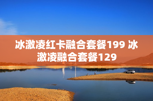 冰激凌红卡融合套餐199 冰激凌融合套餐129