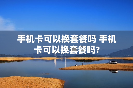 手机卡可以换套餐吗 手机卡可以换套餐吗?