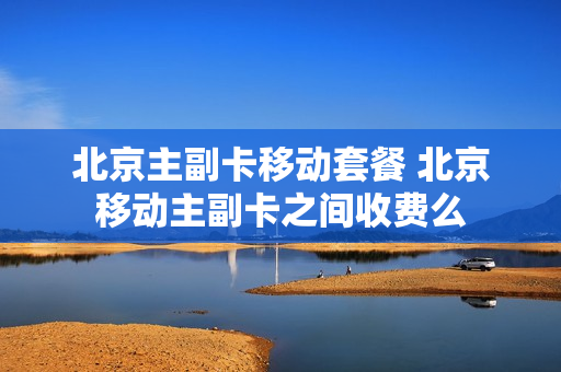 北京主副卡移动套餐 北京移动主副卡之间收费么