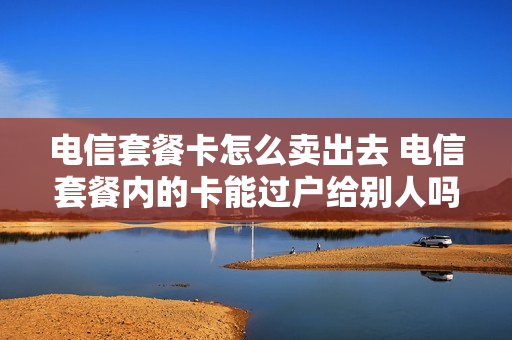 电信套餐卡怎么卖出去 电信套餐内的卡能过户给别人吗?