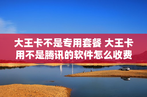大王卡不是专用套餐 大王卡用不是腾讯的软件怎么收费
