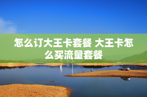 怎么订大王卡套餐 大王卡怎么买流量套餐