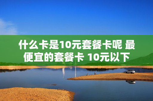 什么卡是10元套餐卡呢 最便宜的套餐卡 10元以下