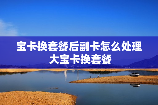 宝卡换套餐后副卡怎么处理 大宝卡换套餐