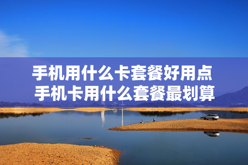 手机用什么卡套餐好用点 手机卡用什么套餐最划算