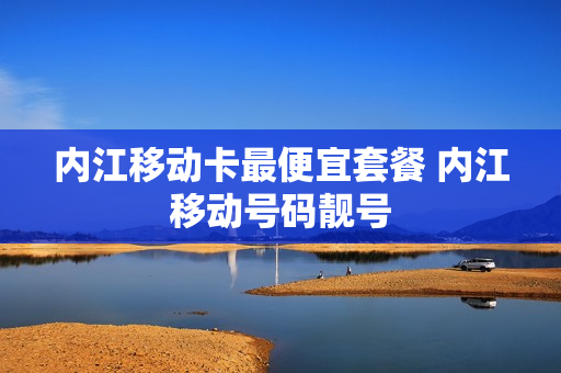 内江移动卡最便宜套餐 内江移动号码靓号