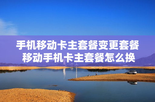 手机移动卡主套餐变更套餐 移动手机卡主套餐怎么换