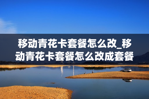 移动青花卡套餐怎么改_移动青花卡套餐怎么改成套餐