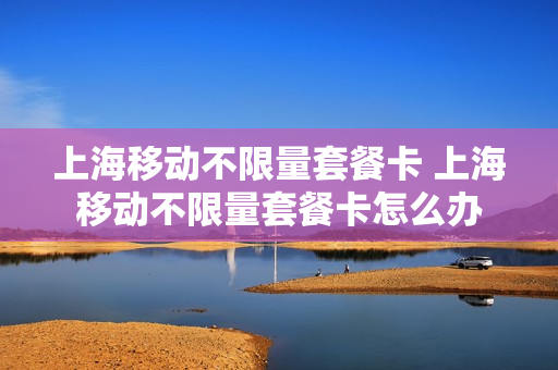 上海移动不限量套餐卡 上海移动不限量套餐卡怎么办