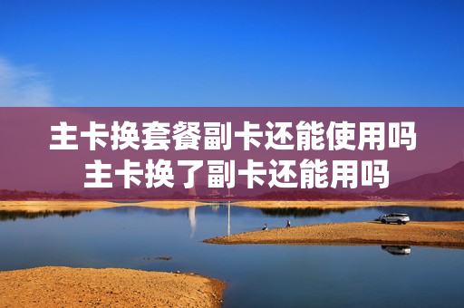 主卡换套餐副卡还能使用吗 主卡换了副卡还能用吗
