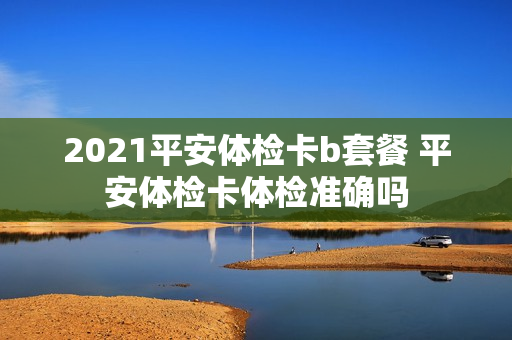 2021平安体检卡b套餐 平安体检卡体检准确吗
