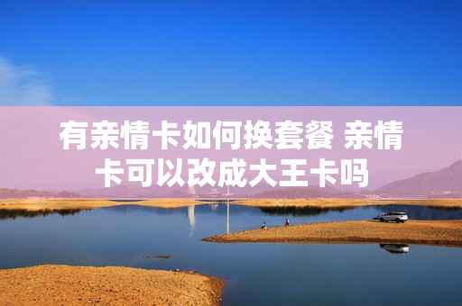 有亲情卡如何换套餐 亲情卡可以改成大王卡吗