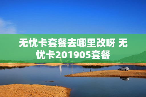 无忧卡套餐去哪里改呀 无忧卡201905套餐