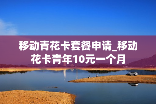 移动青花卡套餐申请_移动花卡青年10元一个月
