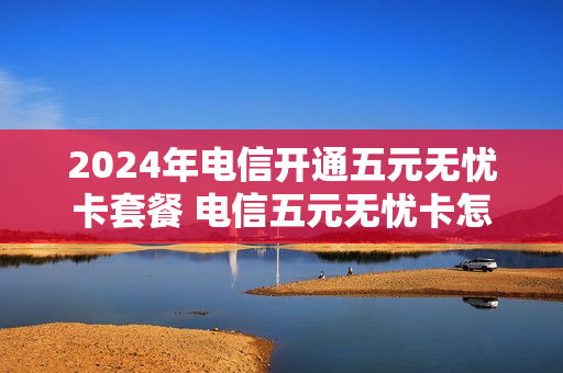 2024年电信开通五元无忧卡套餐 电信五元无忧卡怎么样