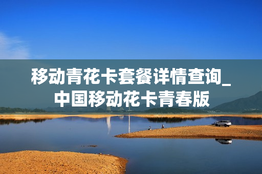 移动青花卡套餐详情查询_中国移动花卡青春版