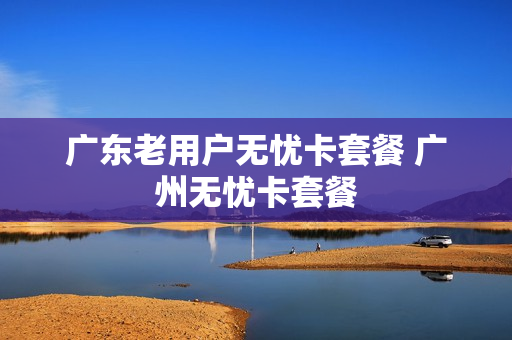 广东老用户无忧卡套餐 广州无忧卡套餐