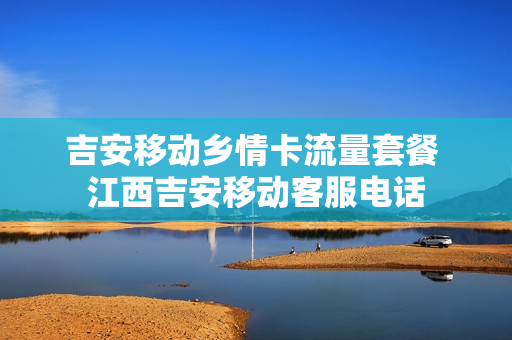 吉安移动乡情卡流量套餐 江西吉安移动客服电话