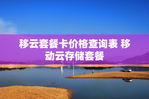 移云套餐卡价格查询表 移动云存储套餐