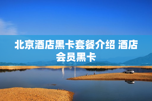 北京酒店黑卡套餐介绍 酒店会员黑卡