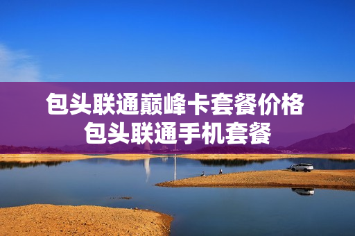 包头联通巅峰卡套餐价格 包头联通手机套餐