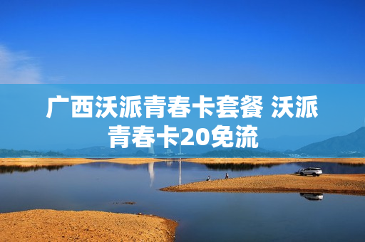广西沃派青春卡套餐 沃派青春卡20免流