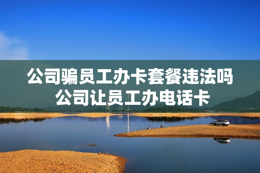 公司骗员工办卡套餐违法吗 公司让员工办电话卡
