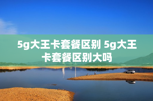 5g大王卡套餐区别 5g大王卡套餐区别大吗