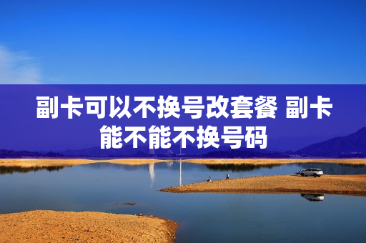 副卡可以不换号改套餐 副卡能不能不换号码