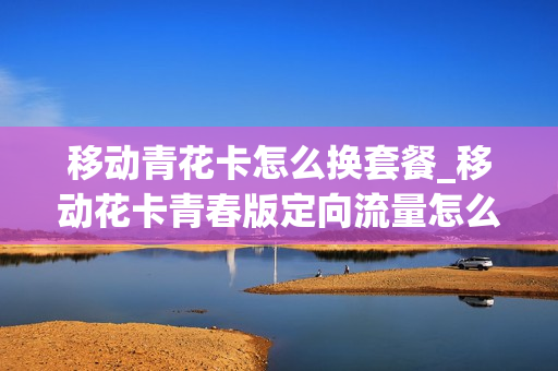 移动青花卡怎么换套餐_移动花卡青春版定向流量怎么用