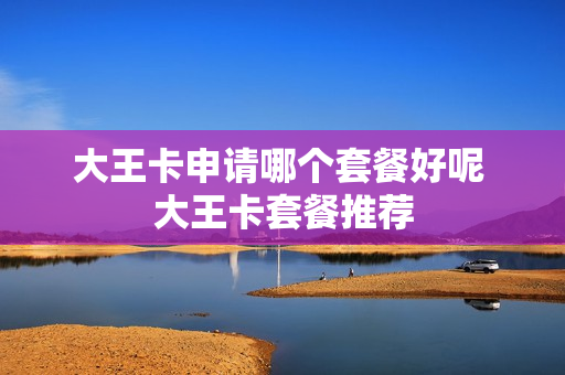 大王卡申请哪个套餐好呢 大王卡套餐推荐