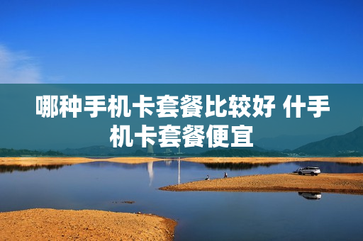 哪种手机卡套餐比较好 什手机卡套餐便宜