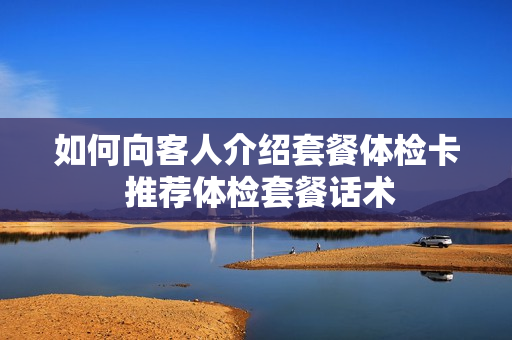 如何向客人介绍套餐体检卡 推荐体检套餐话术