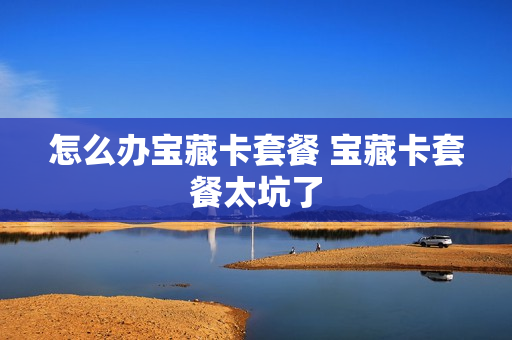 怎么办宝藏卡套餐 宝藏卡套餐太坑了