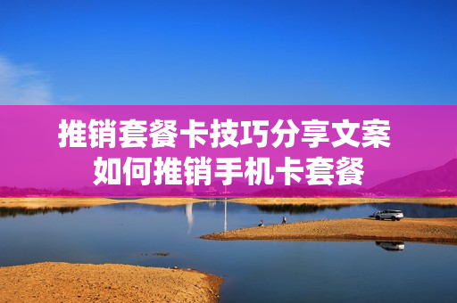 推销套餐卡技巧分享文案 如何推销手机卡套餐