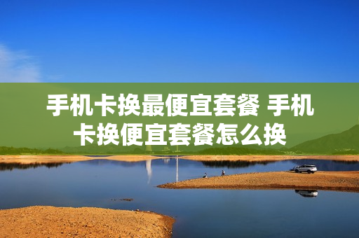 手机卡换最便宜套餐 手机卡换便宜套餐怎么换
