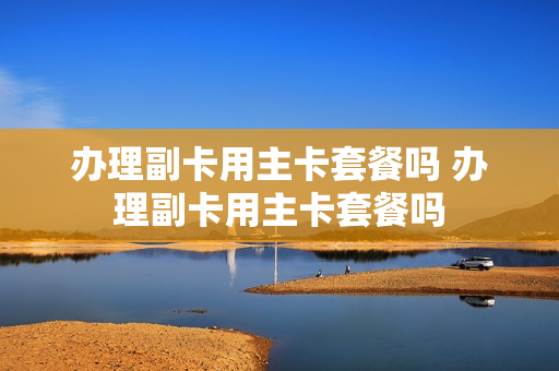 办理副卡用主卡套餐吗 办理副卡用主卡套餐吗