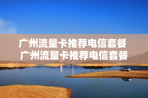 广州流量卡推荐电信套餐 广州流量卡推荐电信套餐