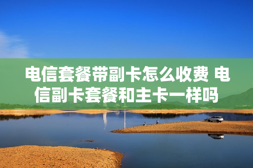 电信套餐带副卡怎么收费 电信副卡套餐和主卡一样吗
