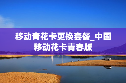 移动青花卡更换套餐_中国移动花卡青春版