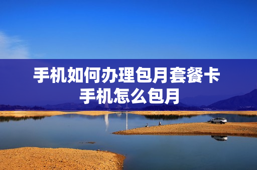 手机如何办理包月套餐卡 手机怎么包月