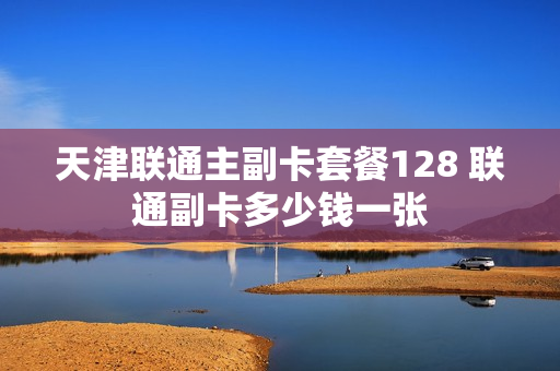 天津联通主副卡套餐128 联通副卡多少钱一张