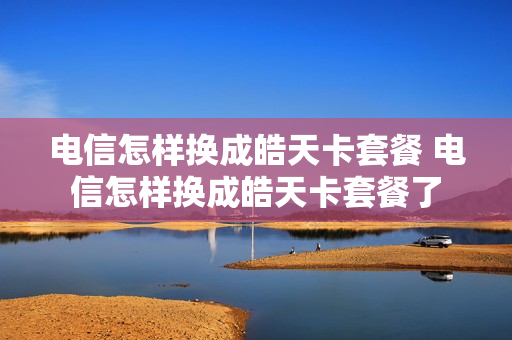 电信怎样换成皓天卡套餐 电信怎样换成皓天卡套餐了