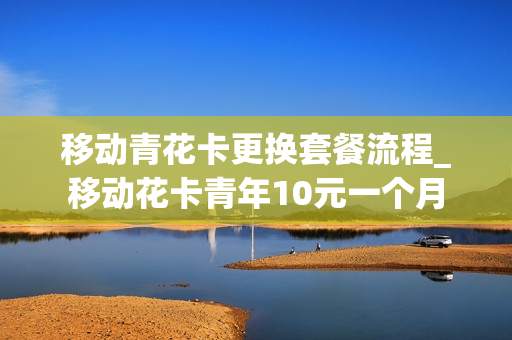 移动青花卡更换套餐流程_移动花卡青年10元一个月