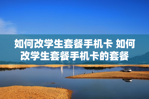 如何改学生套餐手机卡 如何改学生套餐手机卡的套餐