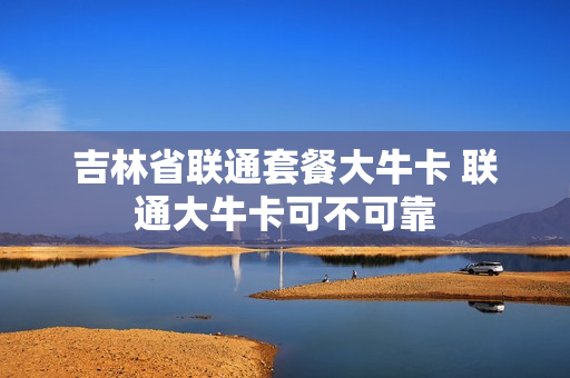 吉林省联通套餐大牛卡 联通大牛卡可不可靠