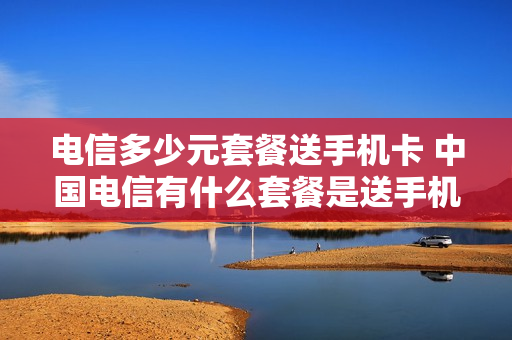 电信多少元套餐送手机卡 中国电信有什么套餐是送手机的