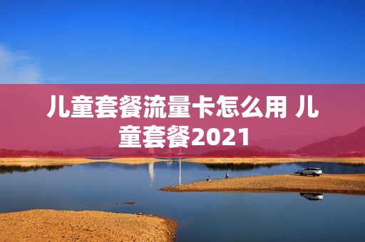 儿童套餐流量卡怎么用 儿童套餐2021