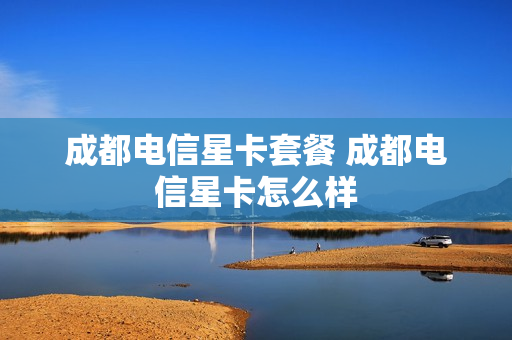 成都电信星卡套餐 成都电信星卡怎么样