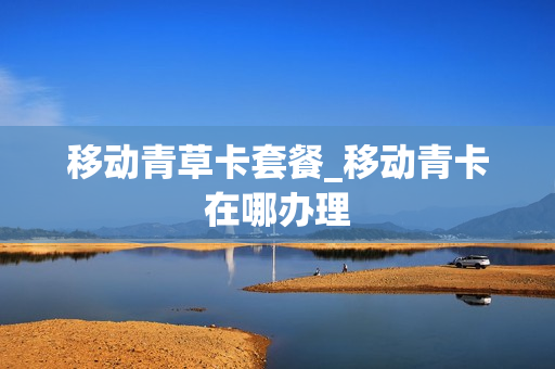 移动青草卡套餐_移动青卡在哪办理